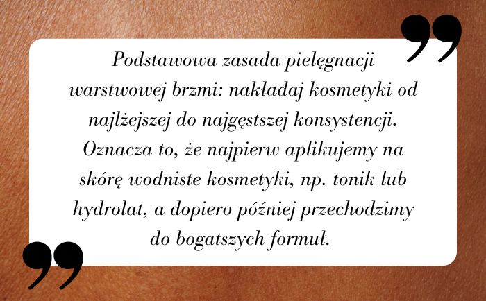 Podstawowa zasada pielęgnacji warstwowej brzmi: nakładaj kosmetyki od najlżejszej do najgęstszej konsystencji. Oznacza to, że najpierw aplikujemy na skórę wodniste kosmetyki, np. tonik lub hydrolat, a dopiero później przechodzimy do bogatszych formuł. 